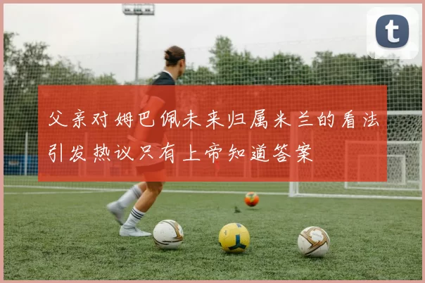 父亲对姆巴佩未来归属米兰的看法引发热议只有上帝知道答案