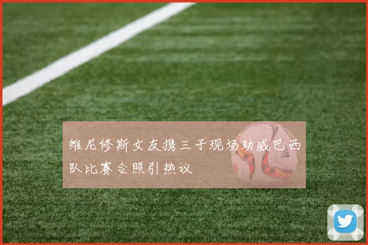 维尼修斯女友携三子现场助威巴西队比赛合照引热议