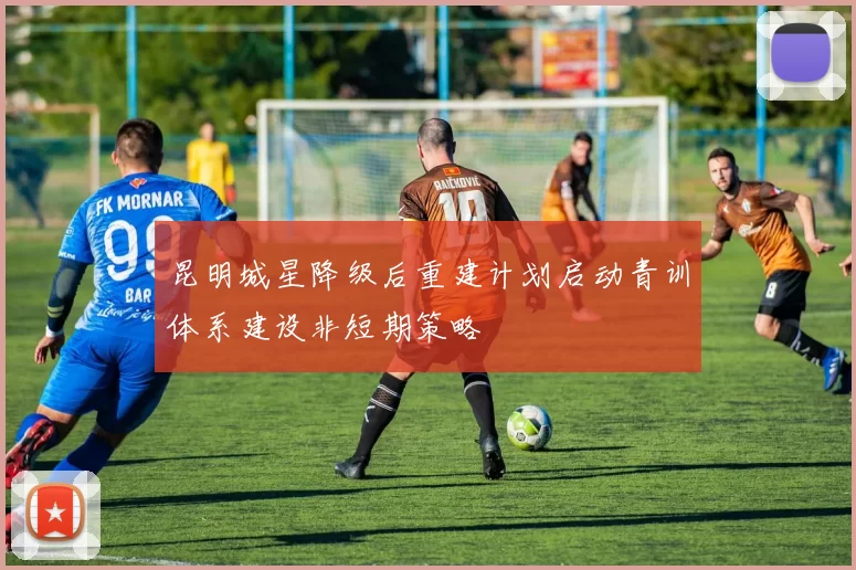 昆明城星降级后重建计划启动青训体系建设非短期策略
