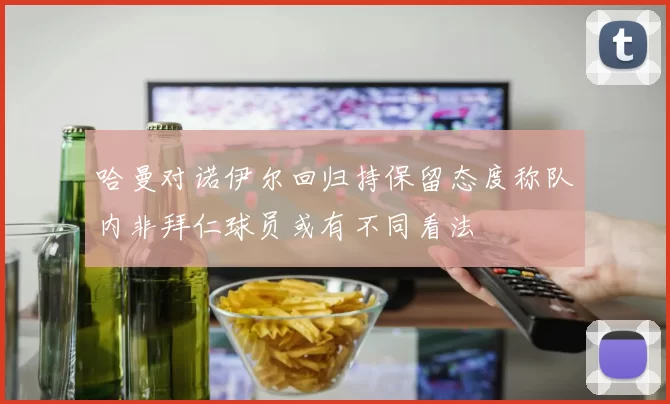 哈曼对诺伊尔回归持保留态度称队内非拜仁球员或有不同看法