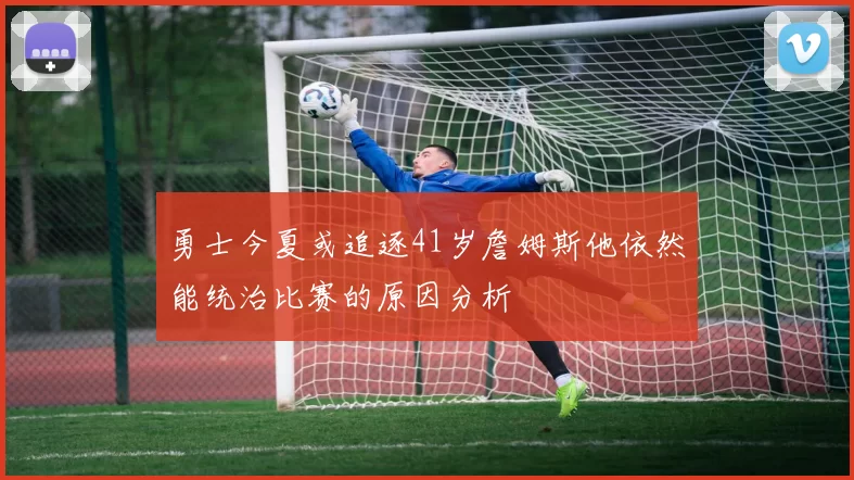 勇士今夏或追逐41岁詹姆斯他依然能统治比赛的原因分析