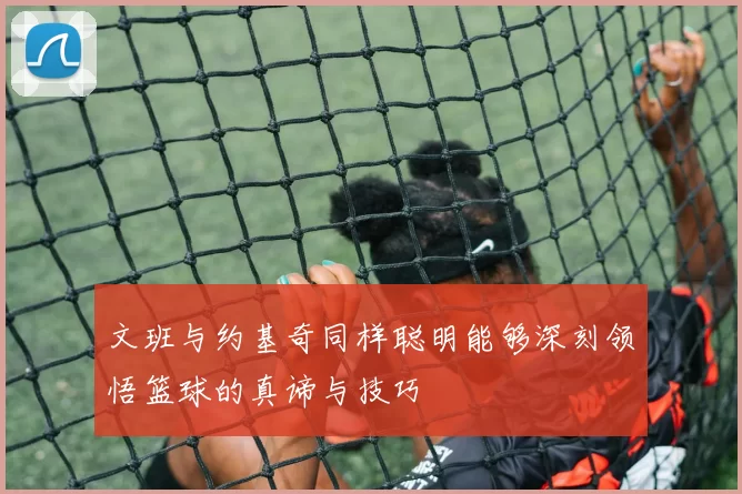 文班与约基奇同样聪明能够深刻领悟篮球的真谛与技巧