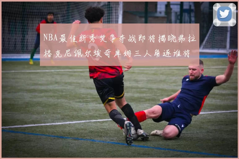 NBA最佳新秀奖争夺战即将揭晓弗拉格克尼佩尔埃奇库姆三人角逐谁将获胜