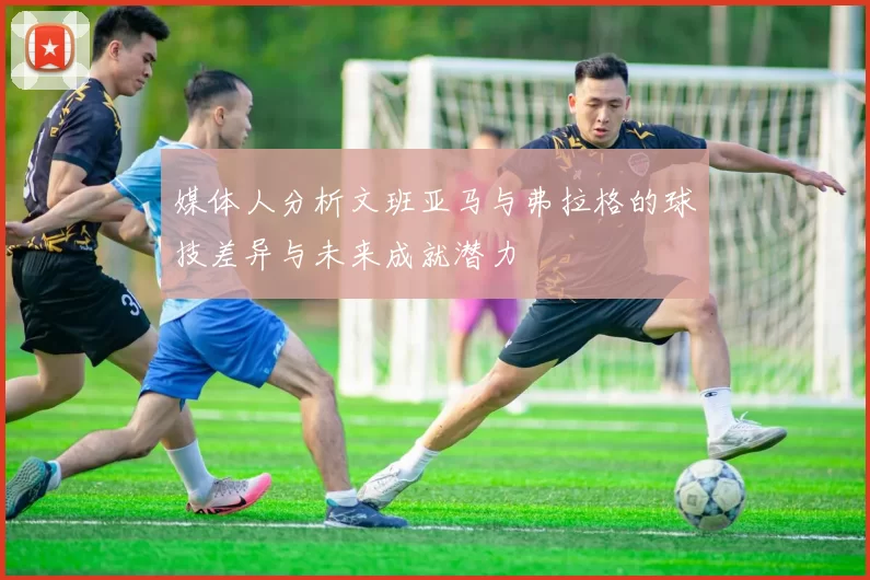 媒体人分析文班亚马与弗拉格的球技差异与未来成就潜力