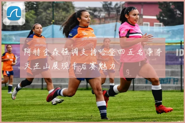 阿特金森强调支持哈登四五名争夺天王山展现季后赛魅力