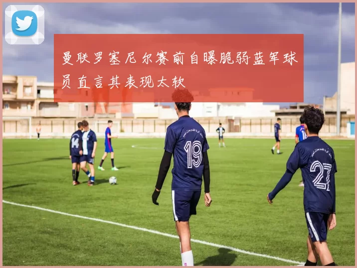 曼联罗塞尼尔赛前自曝脆弱蓝军球员直言其表现太软