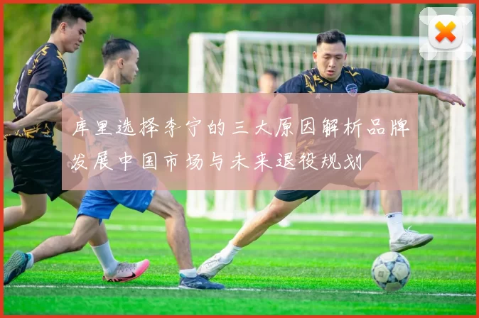 库里选择李宁的三大原因解析品牌发展中国市场与未来退役规划