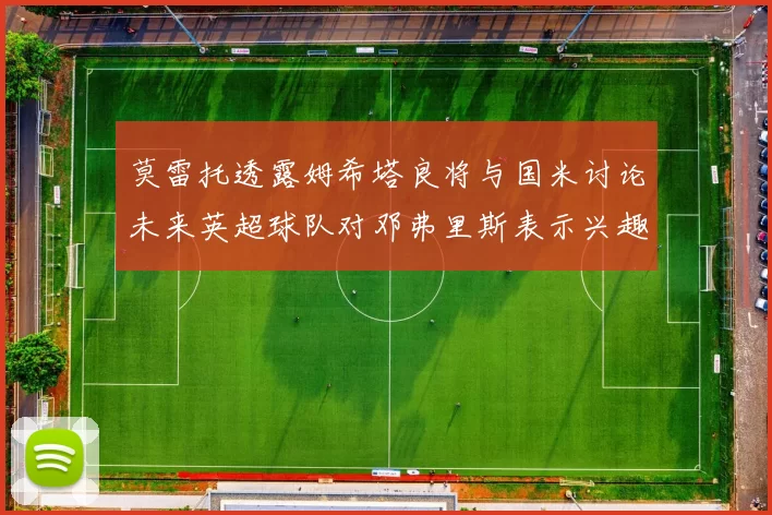 莫雷托透露姆希塔良将与国米讨论未来英超球队对邓弗里斯表示兴趣