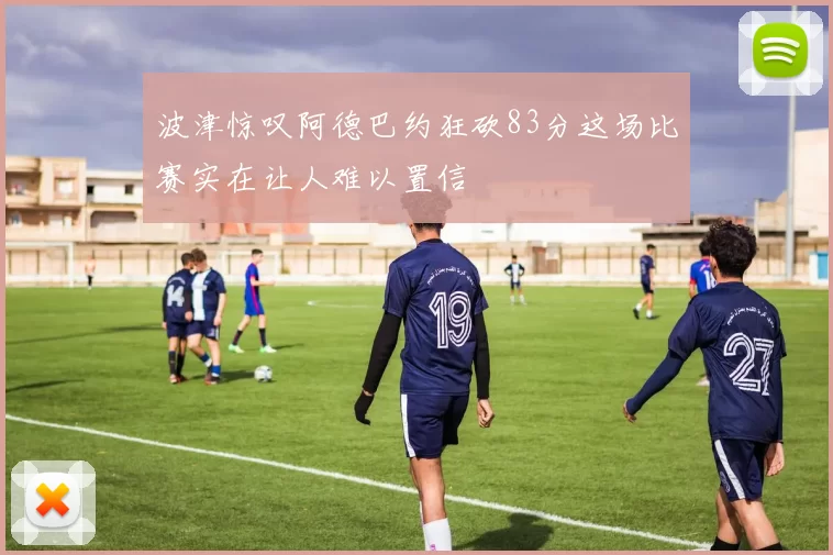 波津惊叹阿德巴约狂砍83分这场比赛实在让人难以置信