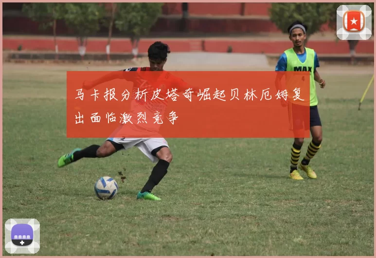 马卡报分析皮塔奇崛起贝林厄姆复出面临激烈竞争