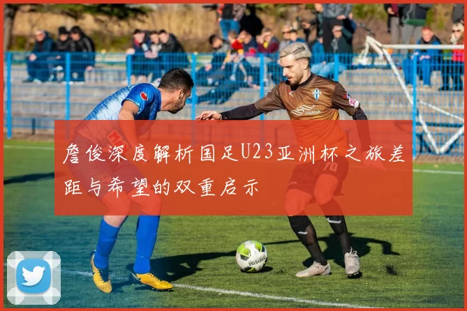 詹俊深度解析国足U23亚洲杯之旅差距与希望的双重启示