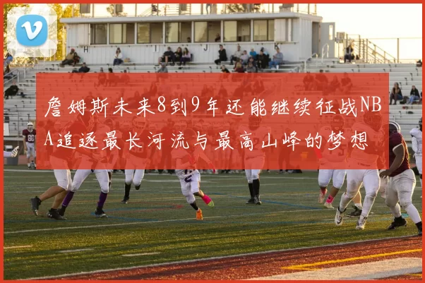 詹姆斯未来8到9年还能继续征战NBA追逐最长河流与最高山峰的梦想