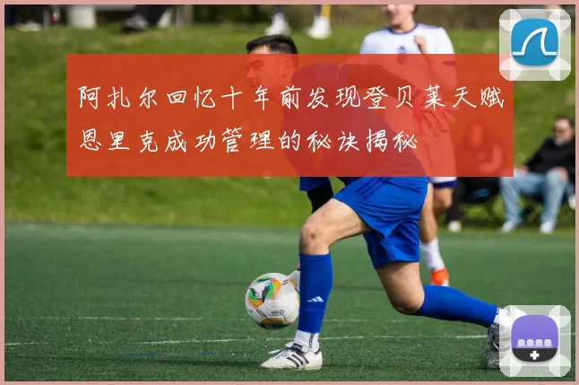 阿扎尔回忆十年前发现登贝莱天赋恩里克成功管理的秘诀揭秘