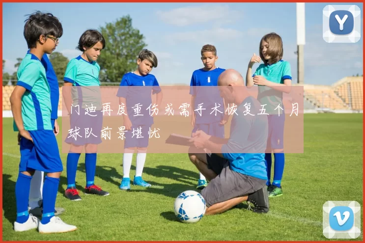 门迪再度重伤或需手术恢复五个月球队前景堪忧