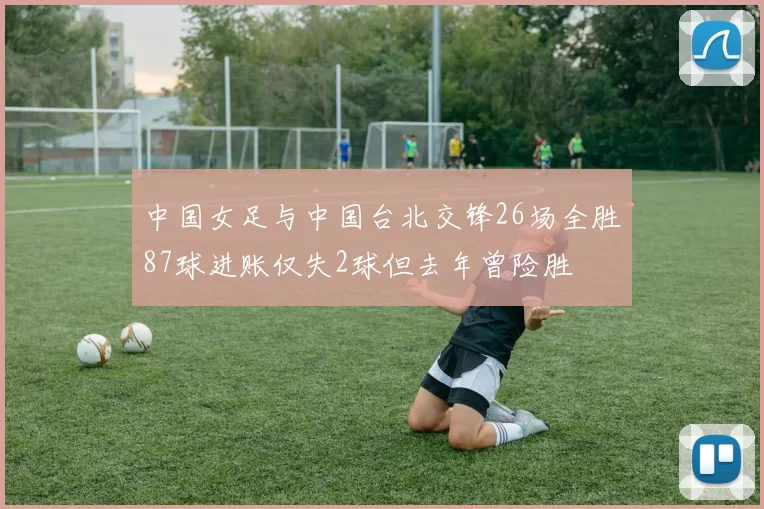 中国女足与中国台北交锋26场全胜87球进账仅失2球但去年曾险胜