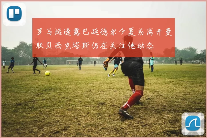 罗马诺透露巴延德尔今夏或离开曼联贝西克塔斯仍在关注他动态