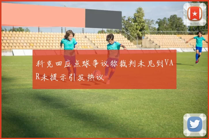 科克回应点球争议称裁判未见到VAR未提示引发热议