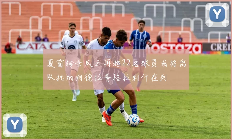 夏窗转会风云再起22名球员或将离队托纳利德拉普格拉利什在列