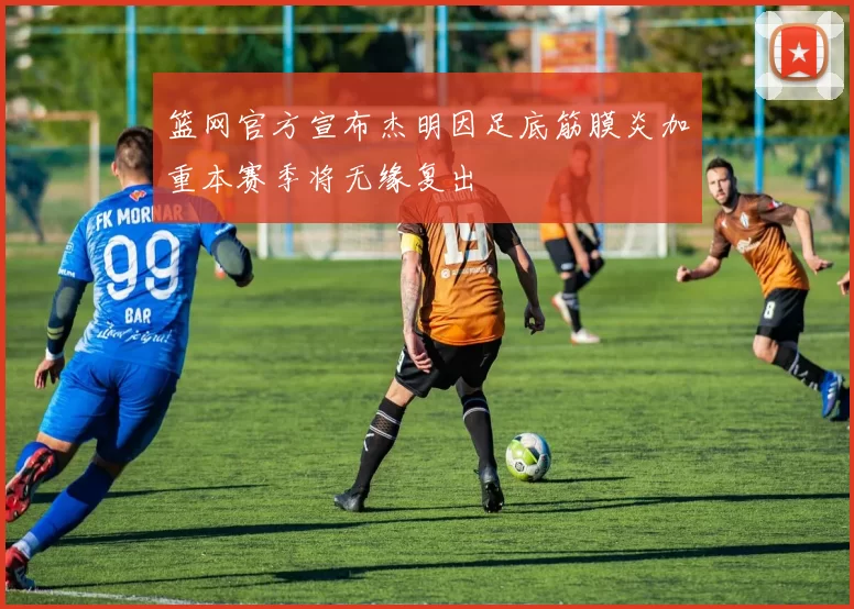 篮网官方宣布杰明因足底筋膜炎加重本赛季将无缘复出